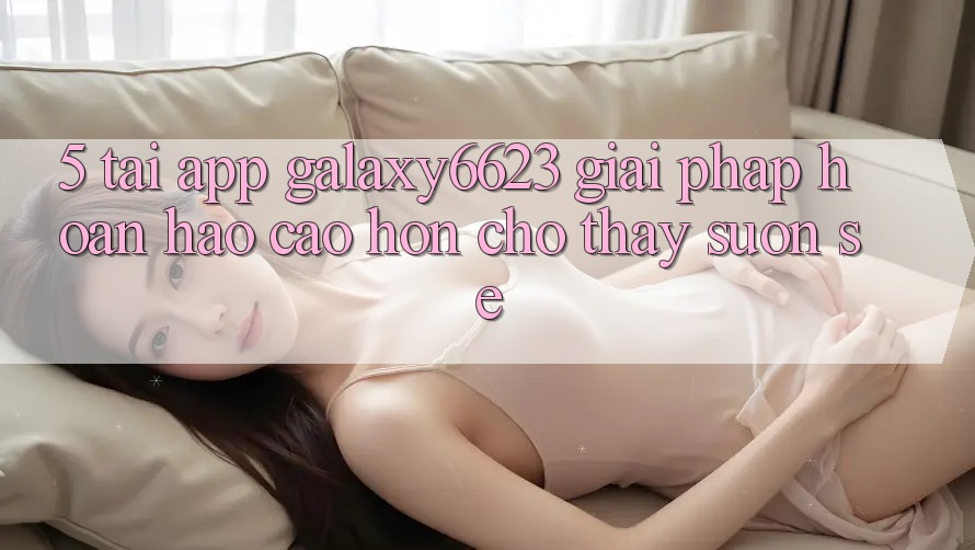 5. Tải App Galaxy6623 - Giải Pháp Hoàn hảo cao hơn Cho Thấy Suôn sẻ 5. Tải App Galaxy6623 - Giải Pháp Hoàn hảo cao hơn Cho Thấy Suôn sẻ