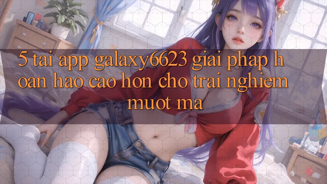 5. Tải App Galaxy6623 - Giải Pháp Hoàn hảo cao hơn Cho Trải Nghiệm Mượt Mà 5. Tải App Galaxy6623 - Giải Pháp Hoàn hảo cao hơn Cho Trải Nghiệm Mượt Mà