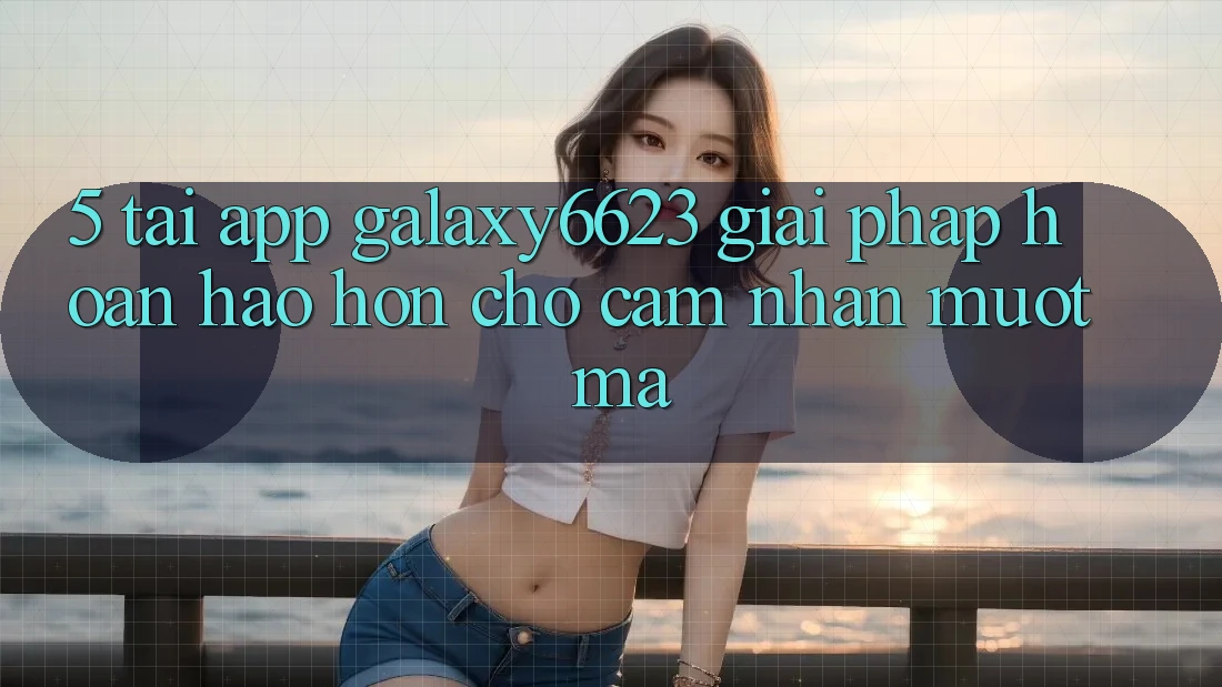 5. Tải App Galaxy6623 - Giải Pháp Hoàn hảo hơn Cho Cảm nhận Mượt Mà 5. Tải App Galaxy6623 - Giải Pháp Hoàn hảo hơn Cho Cảm nhận Mượt Mà
