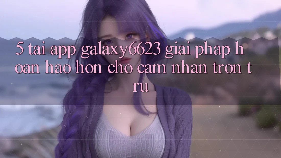 5. Tải App Galaxy6623 - Giải Pháp Hoàn hảo hơn Cho Cảm nhận Trơn tru 5. Tải App Galaxy6623 - Giải Pháp Hoàn hảo hơn Cho Cảm nhận Trơn tru