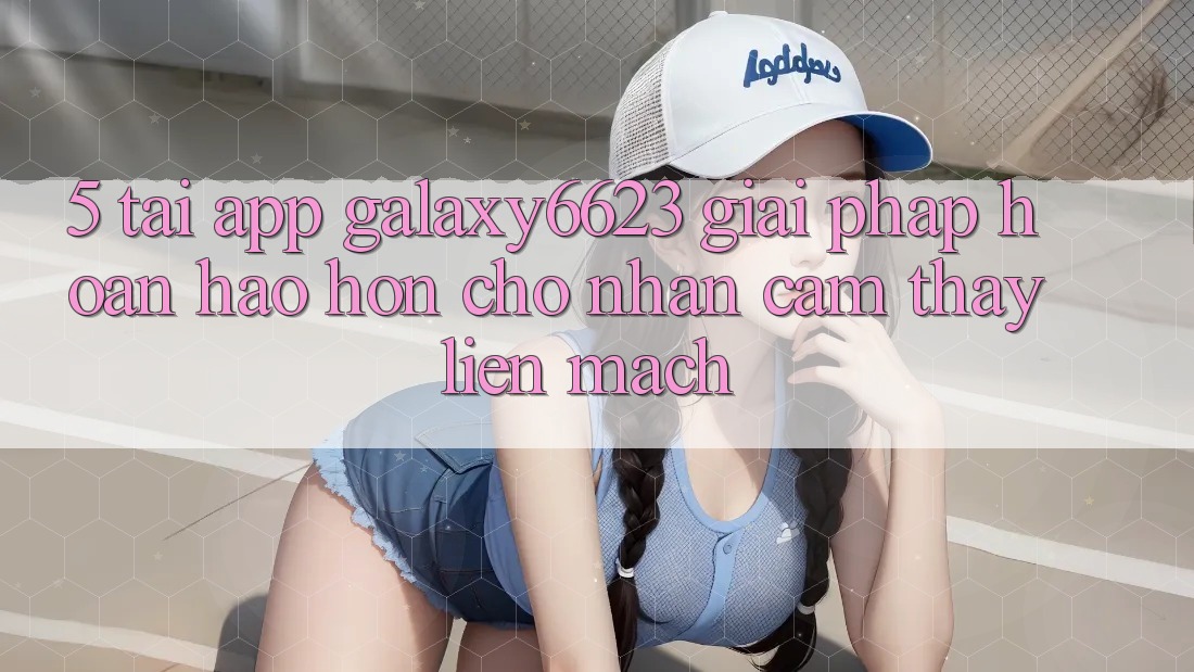 5. Tải App Galaxy6623 - Giải Pháp Hoàn hảo hơn Cho Nhận cảm thấy Liền mạch 5. Tải App Galaxy6623 - Giải Pháp Hoàn hảo hơn Cho Nhận cảm thấy Liền mạch