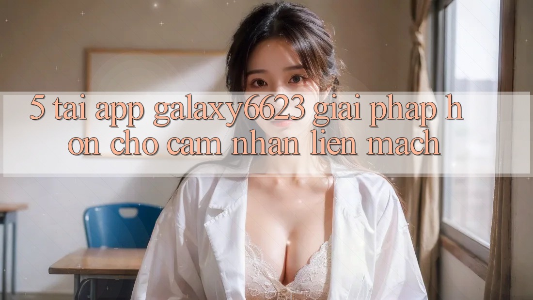 5. Tải App Galaxy6623 - Giải Pháp Hơn Cho Cảm nhận Liền mạch 5. Tải App Galaxy6623 - Giải Pháp Hơn Cho Cảm nhận Liền mạch