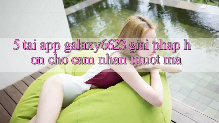 5. Tải App Galaxy6623 - Giải Pháp Hơn Cho Cảm nhận Mượt Mà 5. Tải App Galaxy6623 - Giải Pháp Hơn Cho Cảm nhận Mượt Mà