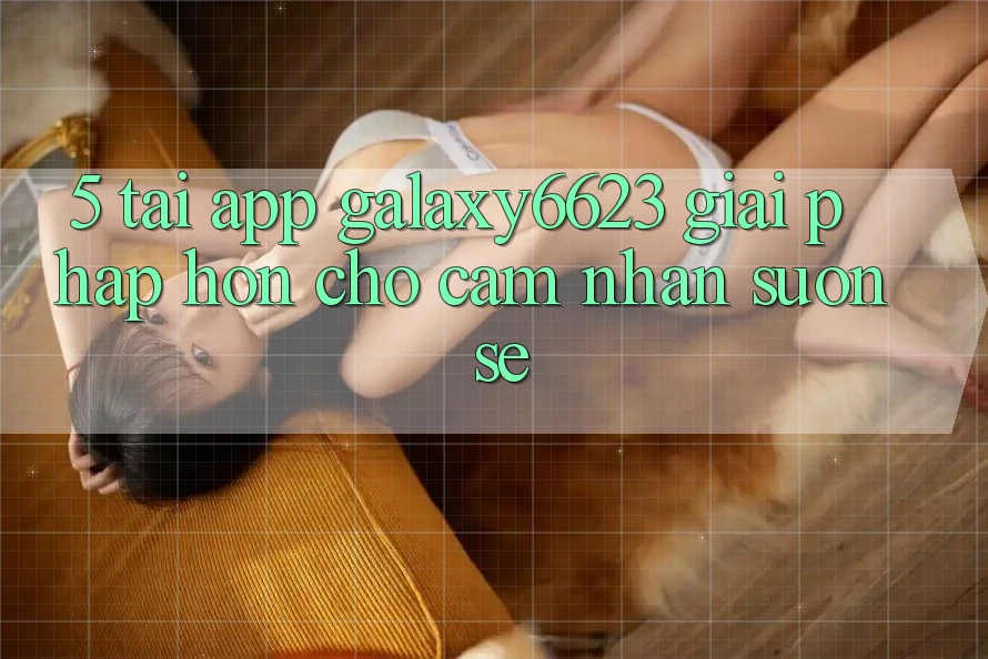 5. Tải App Galaxy6623 - Giải Pháp Hơn Cho Cảm nhận Suôn sẻ 5. Tải App Galaxy6623 - Giải Pháp Hơn Cho Cảm nhận Suôn sẻ