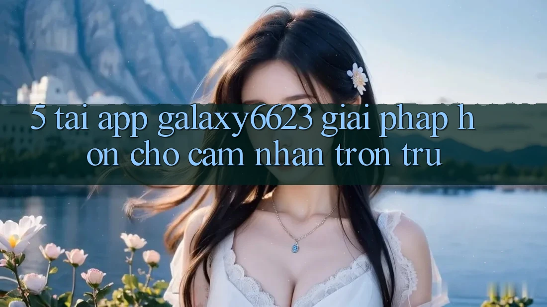 5. Tải App Galaxy6623 - Giải Pháp Hơn Cho Cảm nhận Trơn tru 5. Tải App Galaxy6623 - Giải Pháp Hơn Cho Cảm nhận Trơn tru