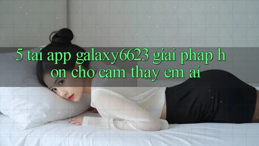 5. Tải App Galaxy6623 - Giải Pháp Hơn Cho Cảm thấy Êm ái