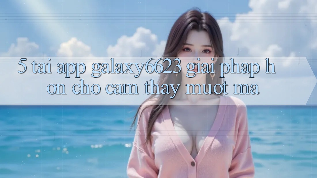 5. Tải App Galaxy6623 - Giải Pháp Hơn Cho Cảm thấy Mượt Mà 5. Tải App Galaxy6623 - Giải Pháp Hơn Cho Cảm thấy Mượt Mà