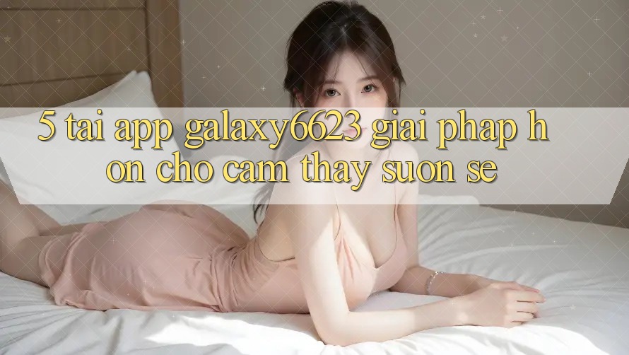 5. Tải App Galaxy6623 - Giải Pháp Hơn Cho Cảm thấy Suôn sẻ 5. Tải App Galaxy6623 - Giải Pháp Hơn Cho Cảm thấy Suôn sẻ