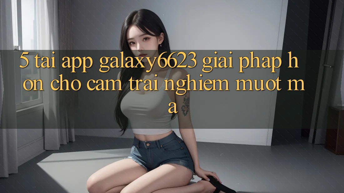 5. Tải App Galaxy6623 - Giải Pháp Hơn Cho Cảm trải nghiệm Mượt Mà 5. Tải App Galaxy6623 - Giải Pháp Hơn Cho Cảm trải nghiệm Mượt Mà