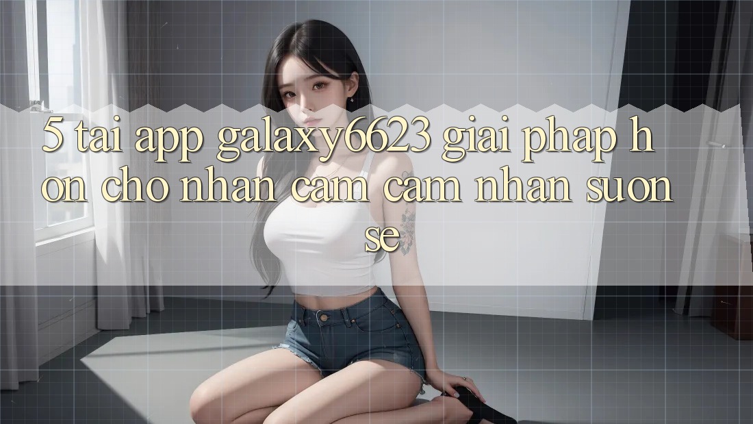 5. Tải App Galaxy6623 - Giải Pháp Hơn Cho Nhận cảm cảm nhận Suôn sẻ