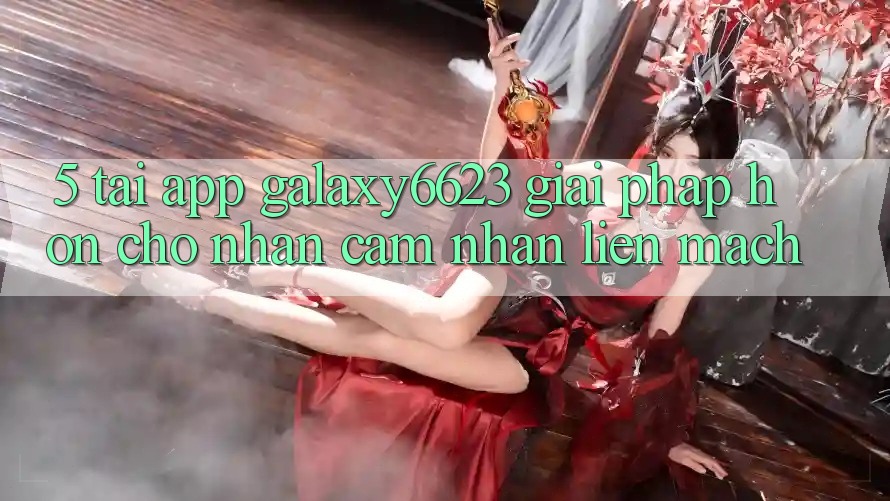 5. Tải App Galaxy6623 - Giải Pháp Hơn Cho Nhận cảm nhận Liền mạch 5. Tải App Galaxy6623 - Giải Pháp Hơn Cho Nhận cảm nhận Liền mạch