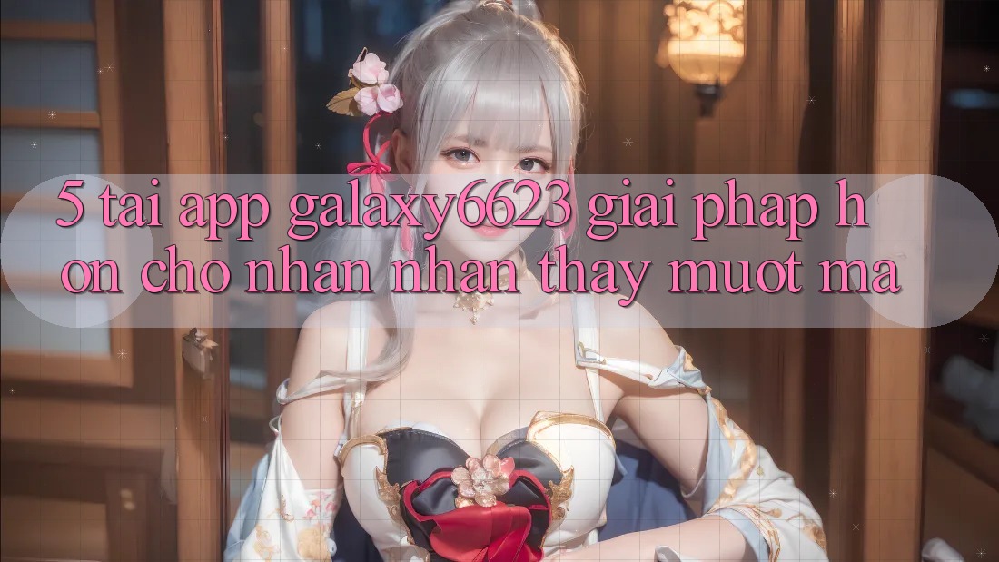 5. Tải App Galaxy6623 - Giải Pháp Hơn Cho Nhận nhận thấy Mượt Mà 5. Tải App Galaxy6623 - Giải Pháp Hơn Cho Nhận nhận thấy Mượt Mà