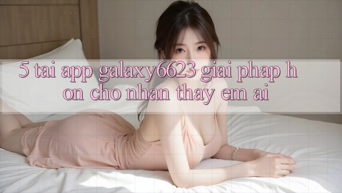 5. Tải App Galaxy6623 - Giải Pháp Hơn Cho Nhận thấy Êm ái 5. Tải App Galaxy6623 - Giải Pháp Hơn Cho Nhận thấy Êm ái
