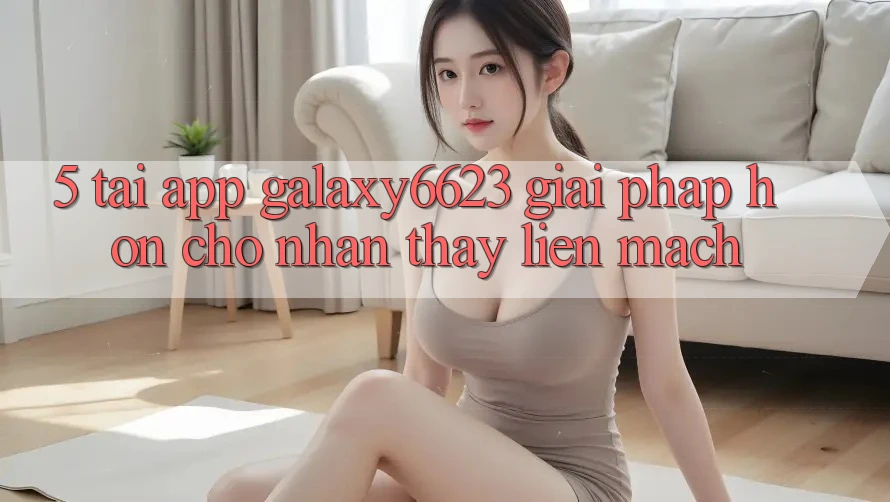 5. Tải App Galaxy6623 - Giải Pháp Hơn Cho Nhận thấy Liền mạch 5. Tải App Galaxy6623 - Giải Pháp Hơn Cho Nhận thấy Liền mạch