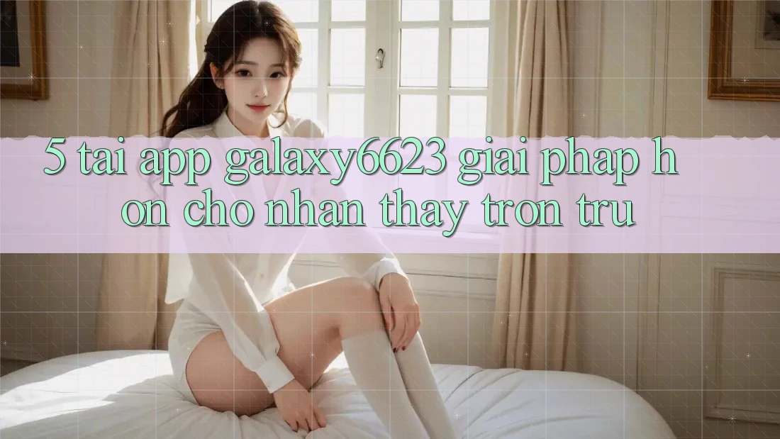 5. Tải App Galaxy6623 - Giải Pháp Hơn Cho Nhận thấy Trơn tru
