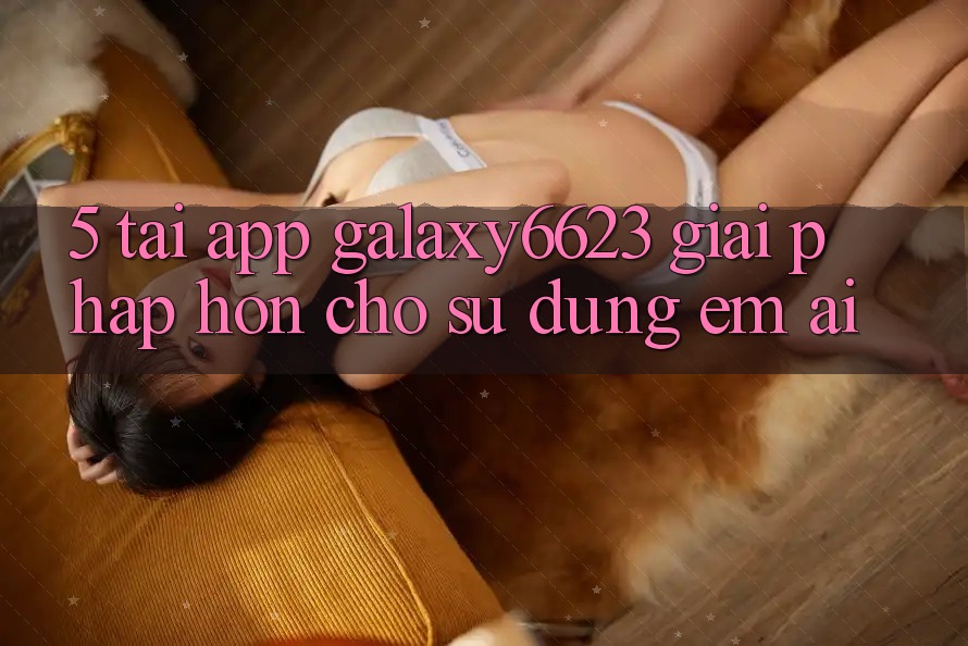 5. Tải App Galaxy6623 - Giải Pháp Hơn Cho Sử dụng Êm ái