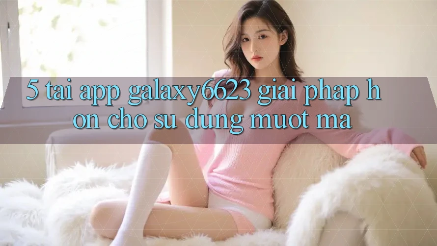 5. Tải App Galaxy6623 - Giải Pháp Hơn Cho Sử dụng Mượt Mà 5. Tải App Galaxy6623 - Giải Pháp Hơn Cho Sử dụng Mượt Mà