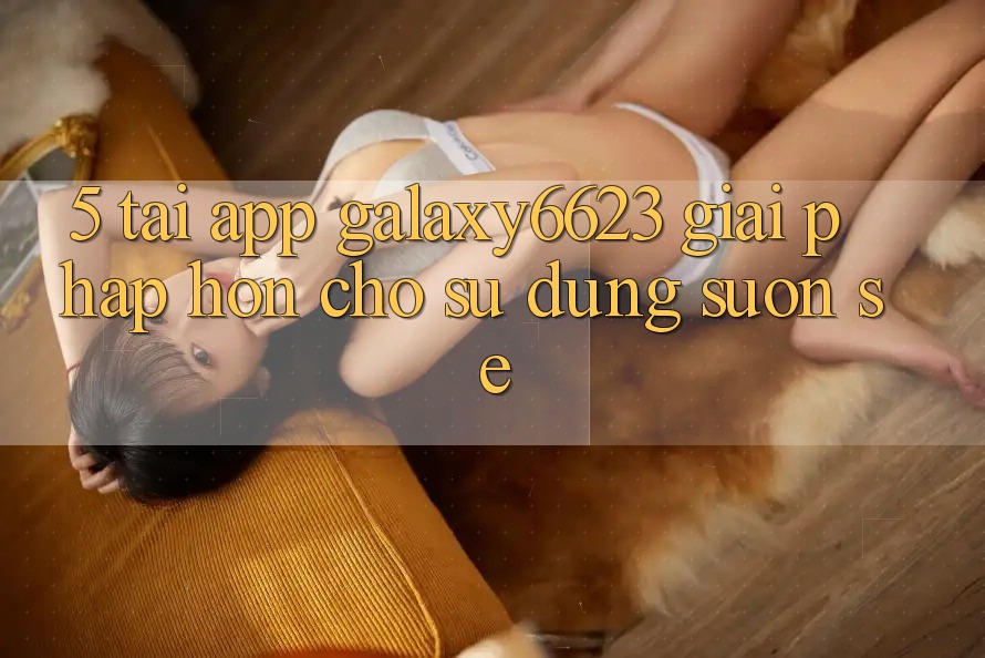 5. Tải App Galaxy6623 - Giải Pháp Hơn Cho Sử dụng Suôn sẻ 5. Tải App Galaxy6623 - Giải Pháp Hơn Cho Sử dụng Suôn sẻ