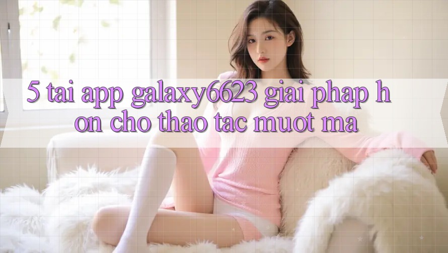 5. Tải App Galaxy6623 - Giải Pháp Hơn Cho Thao tác Mượt Mà 5. Tải App Galaxy6623 - Giải Pháp Hơn Cho Thao tác Mượt Mà