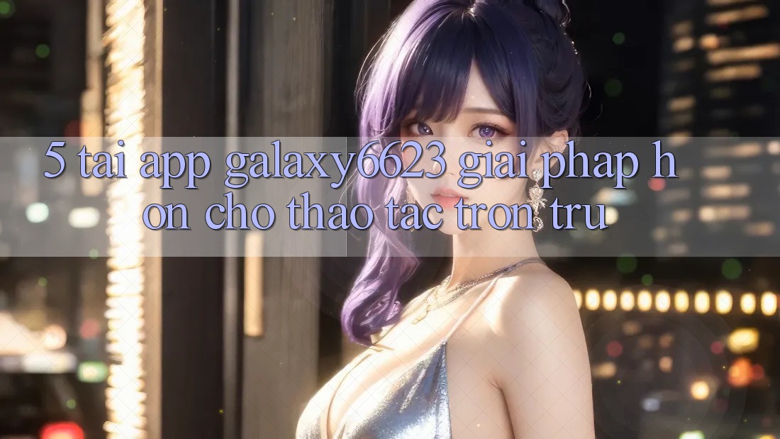 5. Tải App Galaxy6623 - Giải Pháp Hơn Cho Thao tác Trơn tru 5. Tải App Galaxy6623 - Giải Pháp Hơn Cho Thao tác Trơn tru