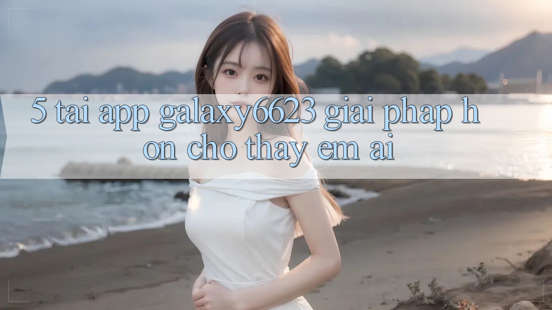 5. Tải App Galaxy6623 - Giải Pháp Hơn Cho Thấy Êm ái 5. Tải App Galaxy6623 - Giải Pháp Hơn Cho Thấy Êm ái