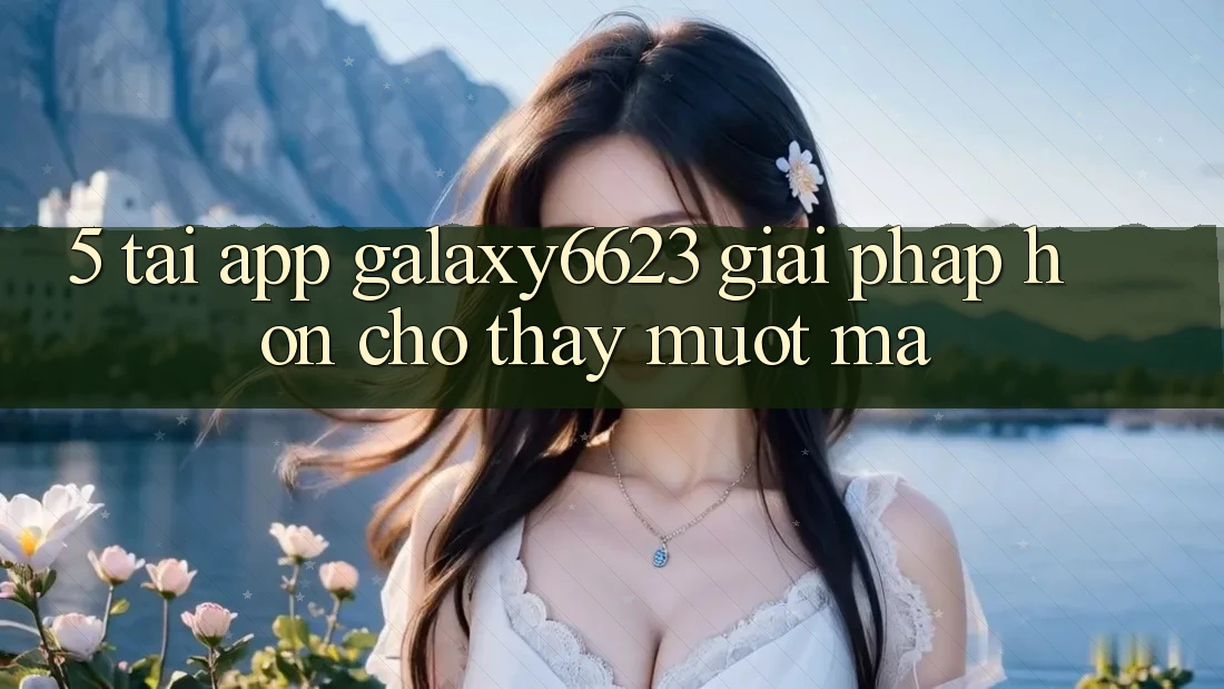 5. Tải App Galaxy6623 - Giải Pháp Hơn Cho Thấy Mượt mà 5. Tải App Galaxy6623 - Giải Pháp Hơn Cho Thấy Mượt mà