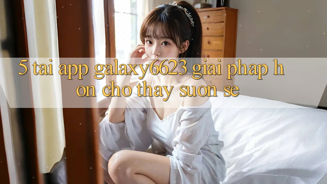 5. Tải App Galaxy6623 - Giải Pháp Hơn Cho Thấy Suôn sẻ 5. Tải App Galaxy6623 - Giải Pháp Hơn Cho Thấy Suôn sẻ