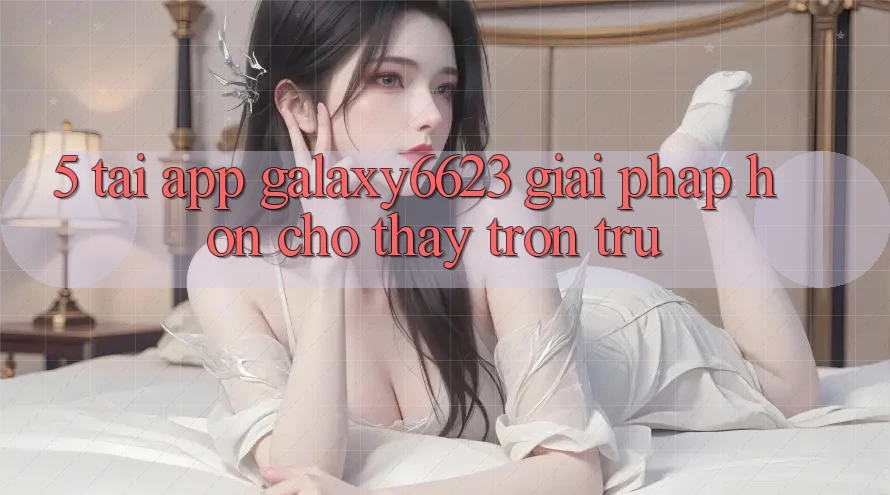 5. Tải App Galaxy6623 - Giải Pháp Hơn Cho Thấy Trơn tru