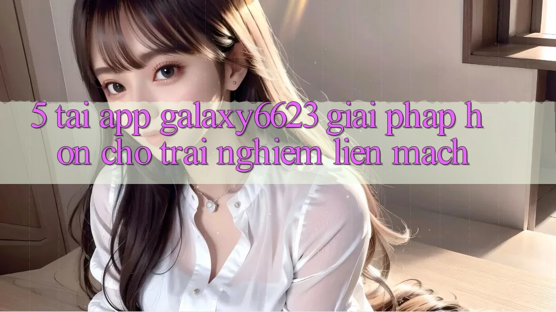 5. Tải App Galaxy6623 - Giải Pháp Hơn Cho Trải nghiệm Liền mạch 5. Tải App Galaxy6623 - Giải Pháp Hơn Cho Trải nghiệm Liền mạch