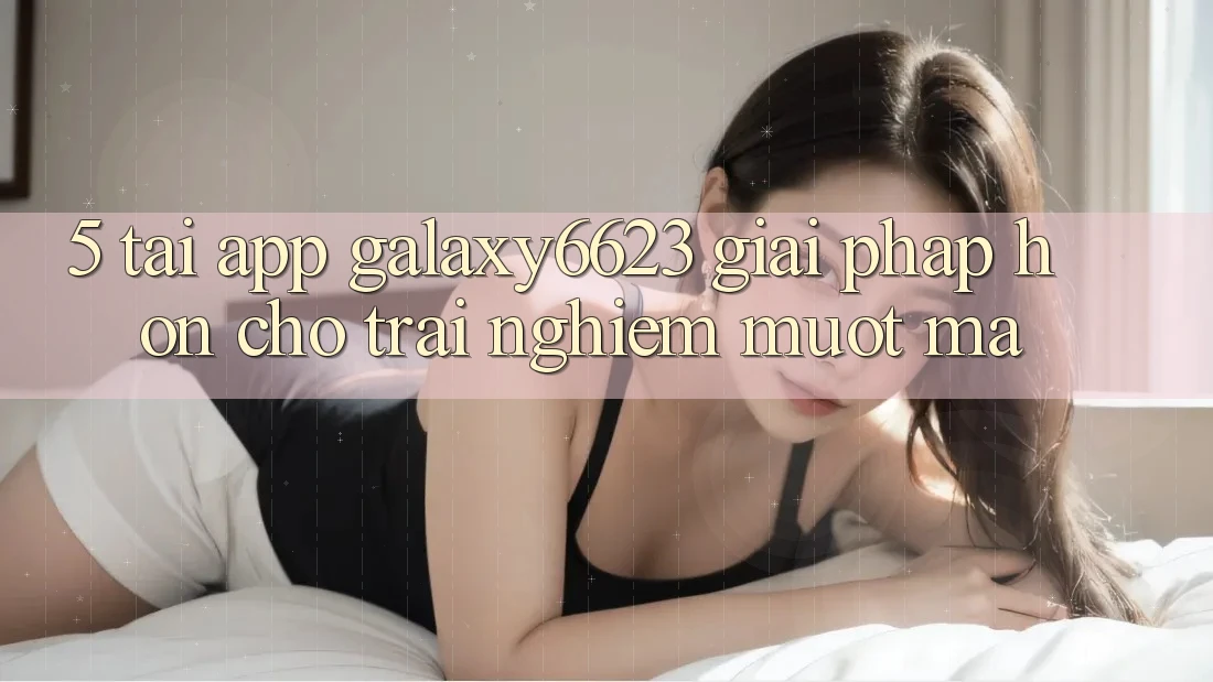 5. Tải App Galaxy6623 - Giải Pháp Hơn Cho Trải nghiệm Mượt mà 5. Tải App Galaxy6623 - Giải Pháp Hơn Cho Trải nghiệm Mượt mà