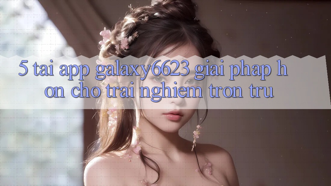5. Tải App Galaxy6623 - Giải Pháp Hơn Cho Trải nghiệm Trơn tru 5. Tải App Galaxy6623 - Giải Pháp Hơn Cho Trải nghiệm Trơn tru