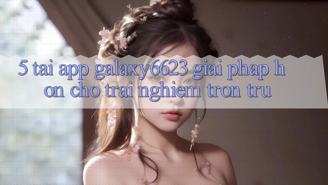 5. Tải App Galaxy6623 - Giải Pháp Hơn Cho Trải nghiệm Trơn tru 5. Tải App Galaxy6623 - Giải Pháp Hơn Cho Trải nghiệm Trơn tru