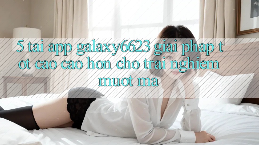 5. Tải App Galaxy6623 - Giải Pháp Tốt cao cao hơn Cho Trải Nghiệm Mượt Mà 5. Tải App Galaxy6623 - Giải Pháp Tốt cao cao hơn Cho Trải Nghiệm Mượt Mà