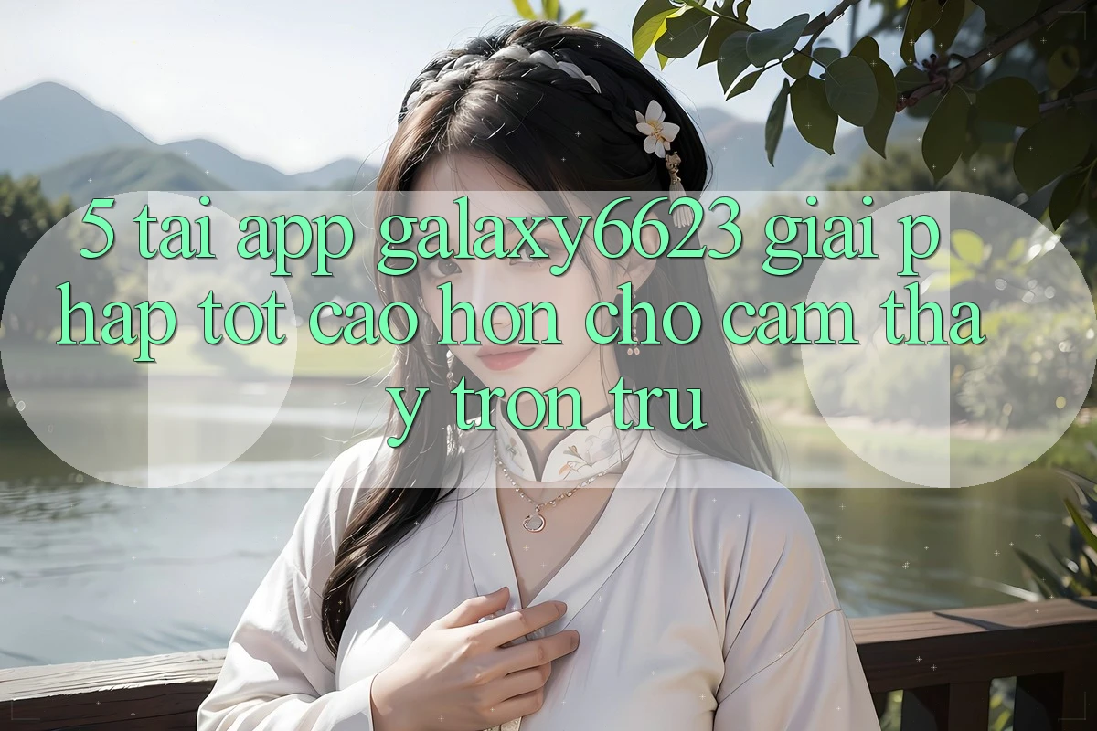 5. Tải App Galaxy6623 - Giải Pháp Tốt cao hơn Cho Cảm thấy Trơn tru 5. Tải App Galaxy6623 - Giải Pháp Tốt cao hơn Cho Cảm thấy Trơn tru