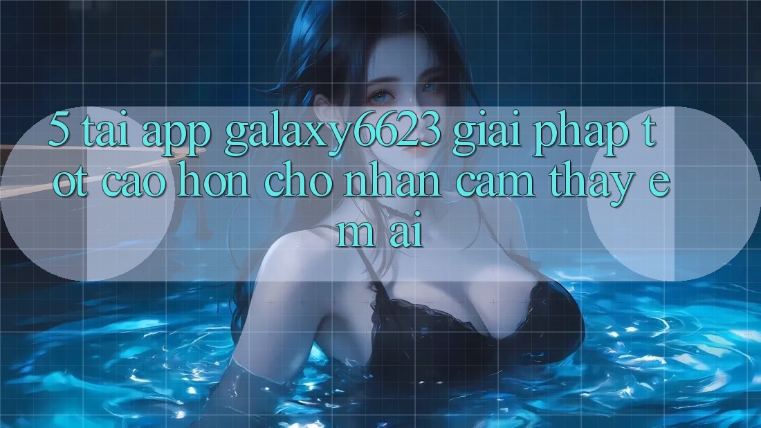 5. Tải App Galaxy6623 - Giải Pháp Tốt cao hơn Cho Nhận cảm thấy Êm ái 5. Tải App Galaxy6623 - Giải Pháp Tốt cao hơn Cho Nhận cảm thấy Êm ái