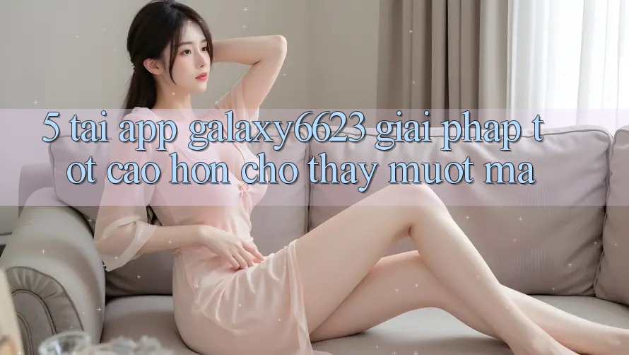 5. Tải App Galaxy6623 - Giải Pháp Tốt cao hơn Cho Thấy Mượt Mà 5. Tải App Galaxy6623 - Giải Pháp Tốt cao hơn Cho Thấy Mượt Mà
