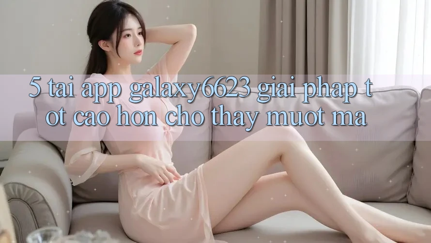 5. Tải App Galaxy6623 - Giải Pháp Tốt cao hơn Cho Thấy Mượt Mà 5. Tải App Galaxy6623 - Giải Pháp Tốt cao hơn Cho Thấy Mượt Mà