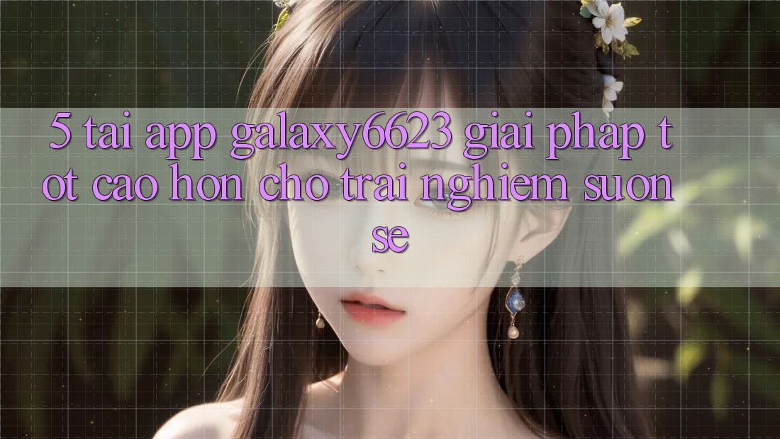 5. Tải App Galaxy6623 - Giải Pháp Tốt cao hơn Cho Trải nghiệm Suôn sẻ 5. Tải App Galaxy6623 - Giải Pháp Tốt cao hơn Cho Trải nghiệm Suôn sẻ