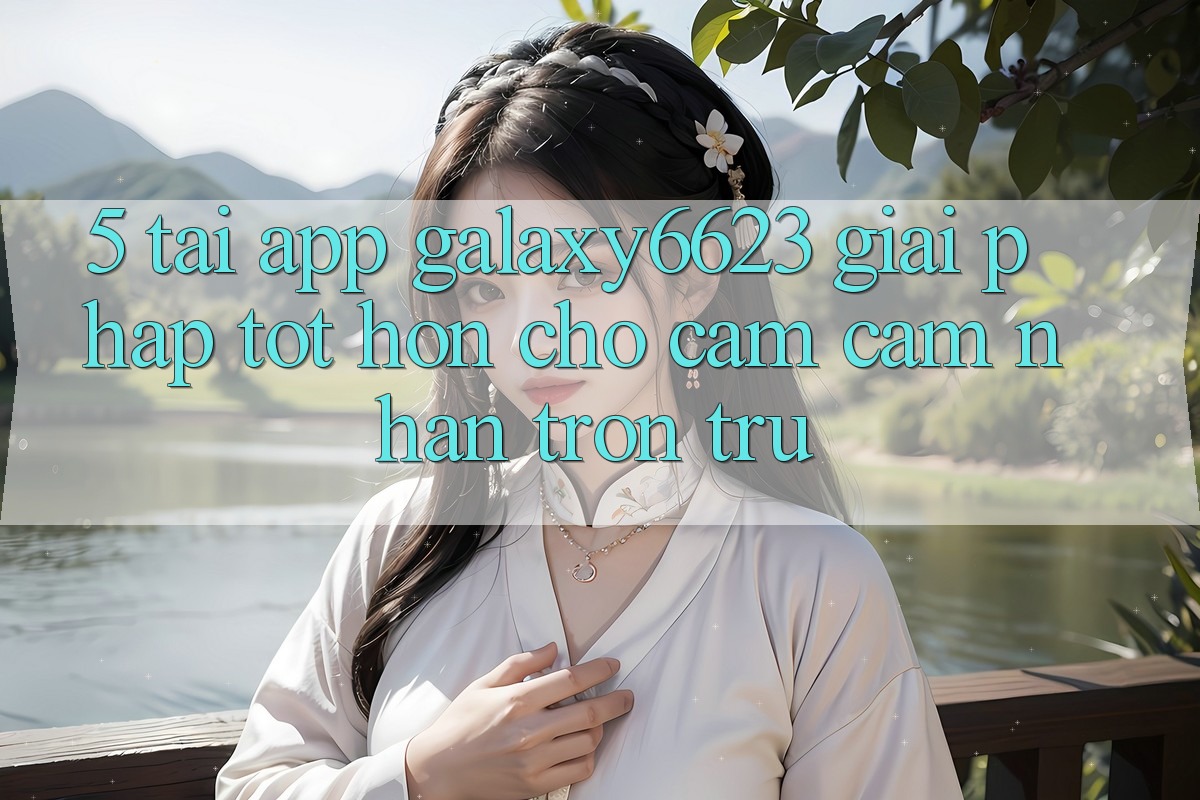 5. Tải App Galaxy6623 - Giải Pháp Tốt hơn Cho Cảm cảm nhận Trơn tru