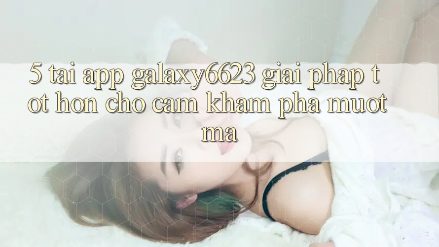 5. Tải App Galaxy6623 - Giải Pháp Tốt hơn Cho Cảm khám phá Mượt Mà 5. Tải App Galaxy6623 - Giải Pháp Tốt hơn Cho Cảm khám phá Mượt Mà