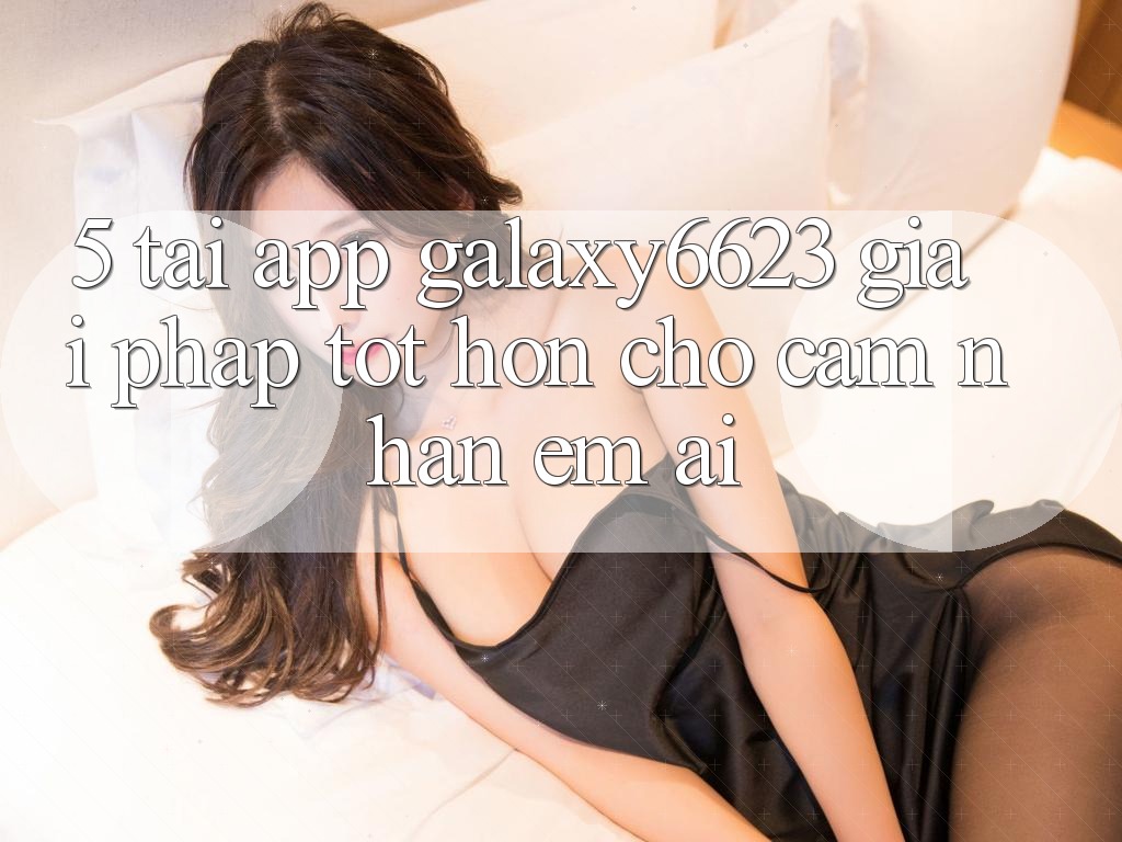 5. Tải App Galaxy6623 - Giải Pháp Tốt hơn Cho Cảm nhận Êm ái