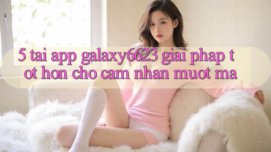 5. Tải App Galaxy6623 - Giải Pháp Tốt hơn Cho Cảm nhận Mượt Mà 5. Tải App Galaxy6623 - Giải Pháp Tốt hơn Cho Cảm nhận Mượt Mà