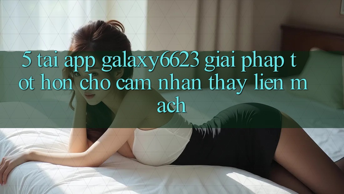 5. Tải App Galaxy6623 - Giải Pháp Tốt hơn Cho Cảm nhận thấy Liền mạch