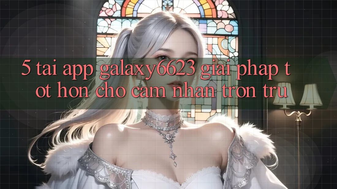 5. Tải App Galaxy6623 - Giải Pháp Tốt hơn Cho Cảm nhận Trơn tru 5. Tải App Galaxy6623 - Giải Pháp Tốt hơn Cho Cảm nhận Trơn tru