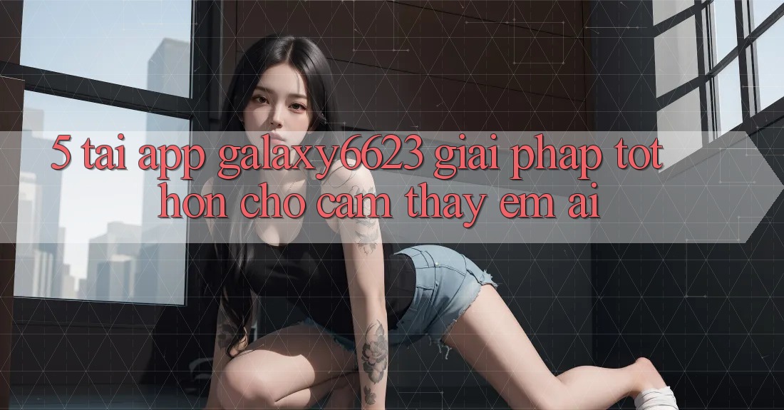 5. Tải App Galaxy6623 - Giải Pháp Tốt hơn Cho Cảm thấy Êm ái 5. Tải App Galaxy6623 - Giải Pháp Tốt hơn Cho Cảm thấy Êm ái