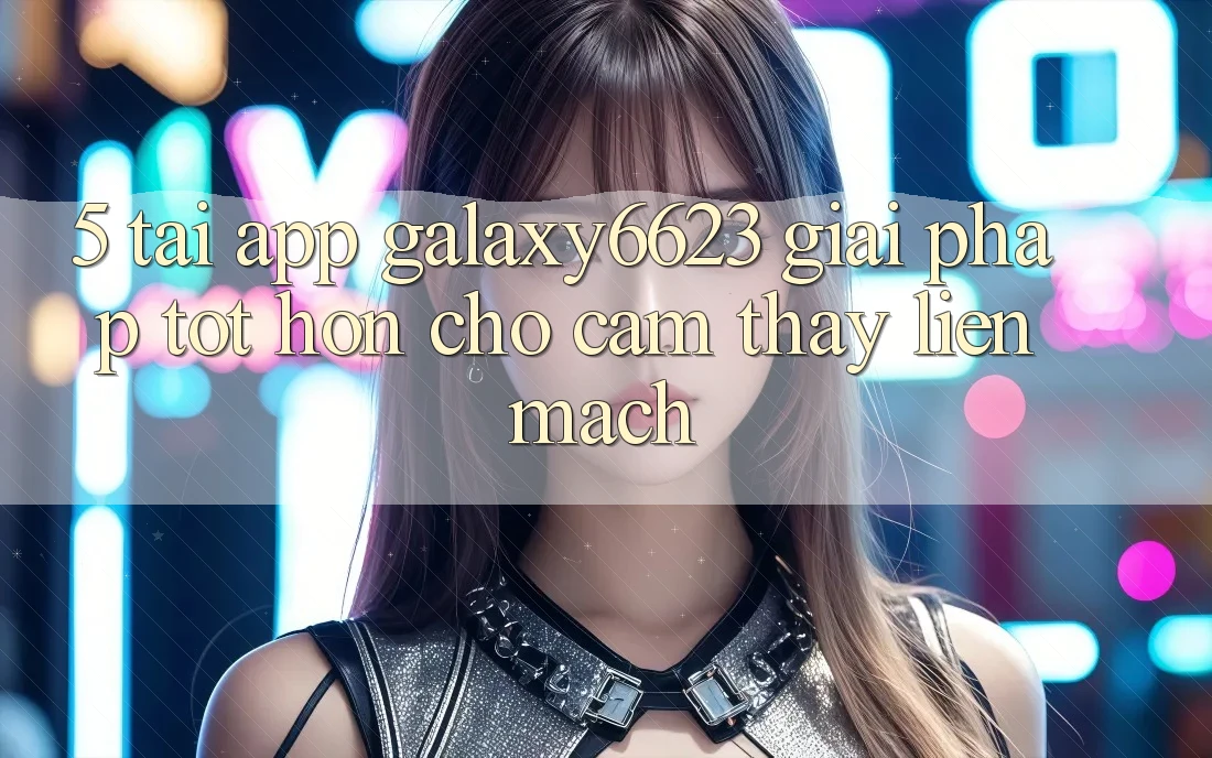 5. Tải App Galaxy6623 - Giải Pháp Tốt hơn Cho Cảm thấy Liền mạch 5. Tải App Galaxy6623 - Giải Pháp Tốt hơn Cho Cảm thấy Liền mạch