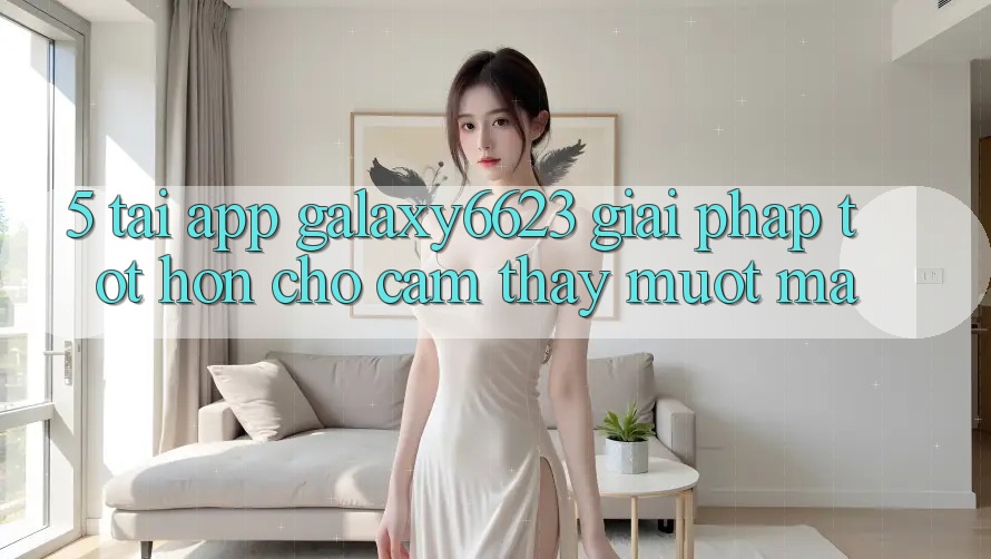 5. Tải App Galaxy6623 - Giải Pháp Tốt hơn Cho Cảm thấy Mượt Mà 5. Tải App Galaxy6623 - Giải Pháp Tốt hơn Cho Cảm thấy Mượt Mà