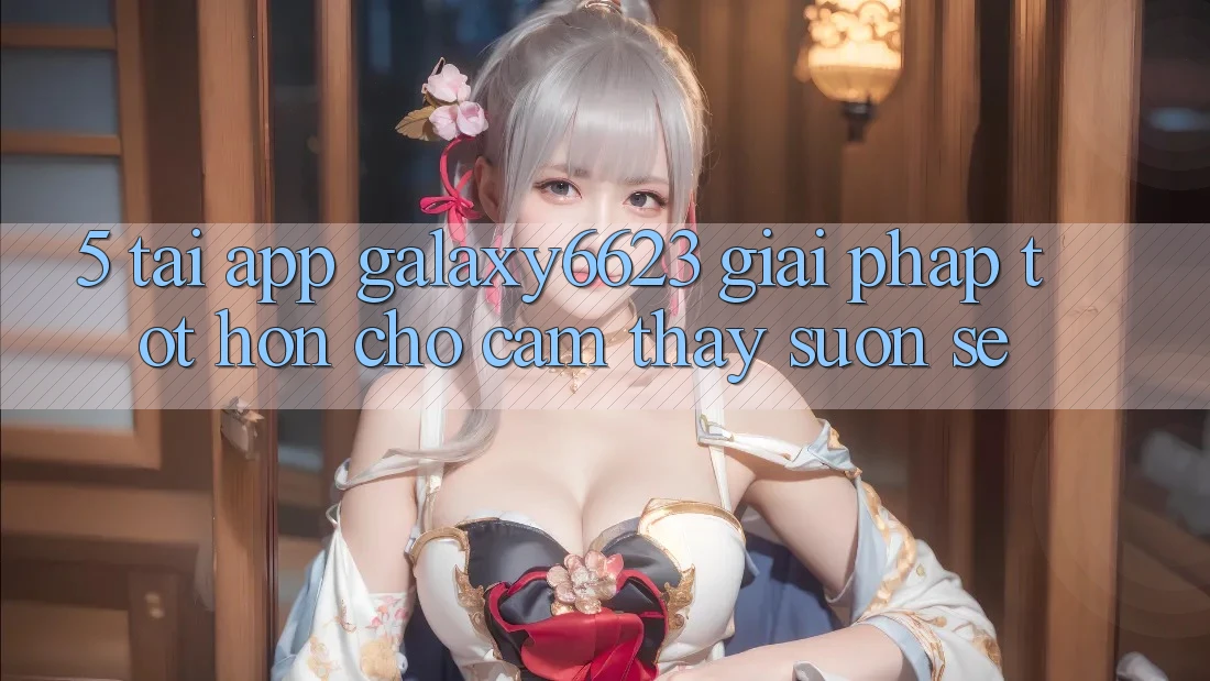 5. Tải App Galaxy6623 - Giải Pháp Tốt hơn Cho Cảm thấy Suôn sẻ 5. Tải App Galaxy6623 - Giải Pháp Tốt hơn Cho Cảm thấy Suôn sẻ