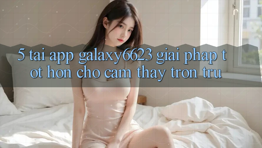 5. Tải App Galaxy6623 - Giải Pháp Tốt hơn Cho Cảm thấy Trơn tru 5. Tải App Galaxy6623 - Giải Pháp Tốt hơn Cho Cảm thấy Trơn tru