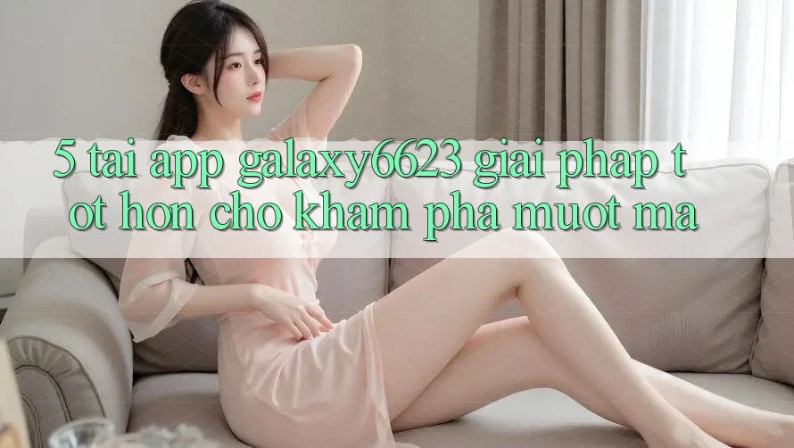 5. Tải App Galaxy6623 - Giải Pháp Tốt hơn Cho Khám phá Mượt Mà 5. Tải App Galaxy6623 - Giải Pháp Tốt hơn Cho Khám phá Mượt Mà
